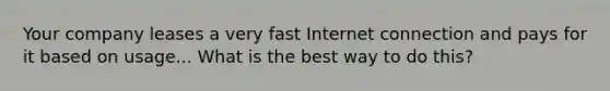 Your company leases a very fast Internet connection and pays for it based on usage... What is the best way to do this?