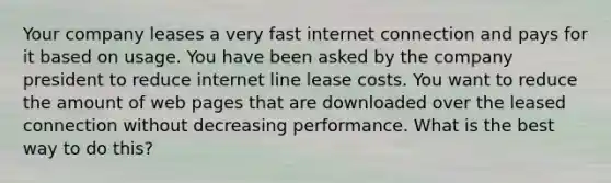 Your company leases a very fast internet connection and pays for it based on usage. You have been asked by the company president to reduce internet line lease costs. You want to reduce the amount of web pages that are downloaded over the leased connection without decreasing performance. What is the best way to do this?