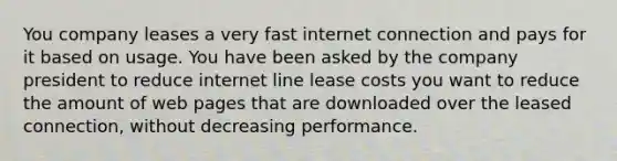 You company leases a very fast internet connection and pays for it based on usage. You have been asked by the company president to reduce internet line lease costs you want to reduce the amount of web pages that are downloaded over the leased connection, without decreasing performance.