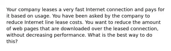 Your company leases a very fast Internet connection and pays for it based on usage. You have been asked by the company to reduce Internet line lease costs. You want to reduce the amount of web pages that are downloaded over the leased connection, without decreasing performance. What is the best way to do this?