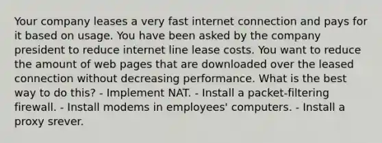 Your company leases a very fast internet connection and pays for it based on usage. You have been asked by the company president to reduce internet line lease costs. You want to reduce the amount of web pages that are downloaded over the leased connection without decreasing performance. What is the best way to do this? - Implement NAT. - Install a packet-filtering firewall. - Install modems in employees' computers. - Install a proxy srever.