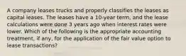 A company leases trucks and properly classifies the leases as capital leases. The leases have a 10-year term, and the lease calculations were done 3 years ago when interest rates were lower. Which of the following is the appropriate accounting treatment, if any, for the application of the fair value option to lease transactions?