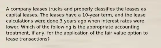 A company leases trucks and properly classifies the leases as capital leases. The leases have a 10-year term, and the lease calculations were done 3 years ago when interest rates were lower. Which of the following is the appropriate accounting treatment, if any, for the application of the fair value option to lease transactions?