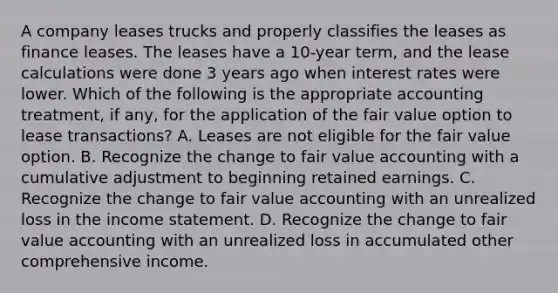 A company leases trucks and properly classifies the leases as finance leases. The leases have a 10-year term, and the lease calculations were done 3 years ago when interest rates were lower. Which of the following is the appropriate accounting treatment, if any, for the application of the fair value option to lease transactions? A. Leases are not eligible for the fair value option. B. Recognize the change to fair value accounting with a cumulative adjustment to beginning retained earnings. C. Recognize the change to fair value accounting with an unrealized loss in the income statement. D. Recognize the change to fair value accounting with an unrealized loss in accumulated other comprehensive income.