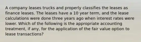 A company leases trucks and properly classifies the leases as finance leases. The leases have a 10 year term, and the lease calculations were done three years ago when interest rates were lower. Which of the following is the appropriate accounting treatment, if any, for the application of the fair value option to lease transactions?