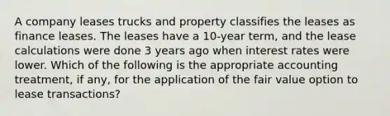 A company leases trucks and property classifies the leases as finance leases. The leases have a 10-year term, and the lease calculations were done 3 years ago when interest rates were lower. Which of the following is the appropriate accounting treatment, if any, for the application of the fair value option to lease transactions?