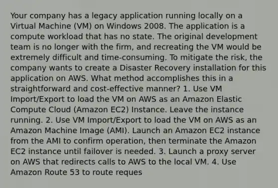 Your company has a legacy application running locally on a Virtual Machine (VM) on Windows 2008. The application is a compute workload that has no state. The original development team is no longer with the firm, and recreating the VM would be extremely difficult and time-consuming. To mitigate the risk, the company wants to create a Disaster Recovery installation for this application on AWS. What method accomplishes this in a straightforward and cost-effective manner? 1. Use VM Import/Export to load the VM on AWS as an Amazon Elastic Compute Cloud (Amazon EC2) Instance. Leave the instance running. 2. Use VM Import/Export to load the VM on AWS as an Amazon Machine Image (AMI). Launch an Amazon EC2 instance from the AMI to confirm operation, then terminate the Amazon EC2 instance until failover is needed. 3. Launch a proxy server on AWS that redirects calls to AWS to the local VM. 4. Use Amazon Route 53 to route reques