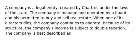 A company is a legal entity, created by Chartres under the laws of the state. The company is manage and operated by a board and his permitted to buy and sell real estate. When one of its directors dies, the company continues to operate. Because of its structure, the company's income is subject to double taxation. The company is best described as