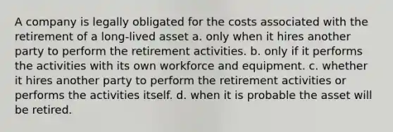 A company is legally obligated for the costs associated with the retirement of a long-lived asset a. only when it hires another party to perform the retirement activities. b. only if it performs the activities with its own workforce and equipment. c. whether it hires another party to perform the retirement activities or performs the activities itself. d. when it is probable the asset will be retired.