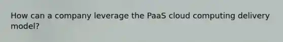 How can a company leverage the PaaS cloud computing delivery model?