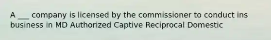 A ___ company is licensed by the commissioner to conduct ins business in MD Authorized Captive Reciprocal Domestic