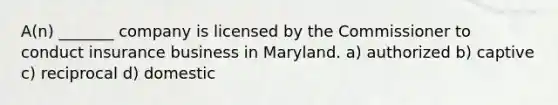 A(n) _______ company is licensed by the Commissioner to conduct insurance business in Maryland. a) authorized b) captive c) reciprocal d) domestic