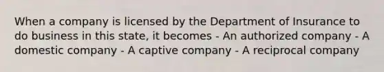 When a company is licensed by the Department of Insurance to do business in this state, it becomes - An authorized company - A domestic company - A captive company - A reciprocal company