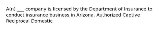 A(n) ___ company is licensed by the Department of Insurance to conduct insurance business in Arizona. Authorized Captive Reciprocal Domestic