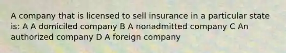 A company that is licensed to sell insurance in a particular state is: A A domiciled company B A nonadmitted company C An authorized company D A foreign company