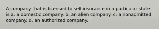 A company that is licensed to sell insurance in a particular state is a. a domestic company. b. an alien company. c. a nonadmitted company. d. an authorized company.