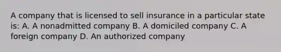 A company that is licensed to sell insurance in a particular state is: A. A nonadmitted company B. A domiciled company C. A foreign company D. An authorized company