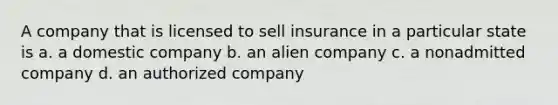 A company that is licensed to sell insurance in a particular state is a. a domestic company b. an alien company c. a nonadmitted company d. an authorized company