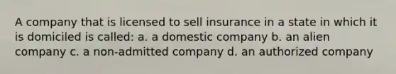 A company that is licensed to sell insurance in a state in which it is domiciled is called: a. a domestic company b. an alien company c. a non-admitted company d. an authorized company