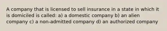 A company that is licensed to sell insurance in a state in which it is domiciled is called: a) a domestic company b) an alien company c) a non-admitted company d) an authorized company