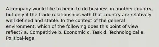 A company would like to begin to do business in another country, but only if the trade relationships with that country are relatively well defined and stable. In the context of the general environment, which of the following does this point of view reflect? a. Competitive b. Economic c. Task d. Technological e. Political-legal