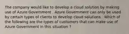 The company would like to develop a cloud solution by making use of Azure Government . Azure Government can only be used by certain types of clients to develop cloud solutions . Which of the following are the types of customers that can make use of Azure Government in this situation ?