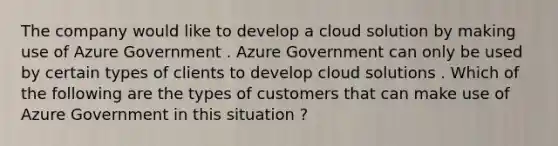 The company would like to develop a cloud solution by making use of Azure Government . Azure Government can only be used by certain types of clients to develop cloud solutions . Which of the following are the types of customers that can make use of Azure Government in this situation ?