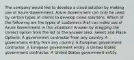 The company would like to develop a cloud solution by making use of Azure Government. Azure Government can only be used by certain types of clients to develop cloud solutions. Which of the following are the types of customers that can make use of Azure Government in this situation? Answer by dragging the correct option from the list to the answer area. Select and Place: Options: A government contractor from any country. A government entity from any country. A European government contractor. A European government entity. A United States government contractor. A United States government entity.