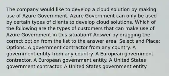 The company would like to develop a cloud solution by making use of Azure Government. Azure Government can only be used by certain types of clients to develop cloud solutions. Which of the following are the types of customers that can make use of Azure Government in this situation? Answer by dragging the correct option from the list to the answer area. Select and Place: Options: A government contractor from any country. A government entity from any country. A European government contractor. A European government entity. A United States government contractor. A United States government entity.