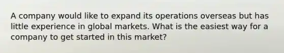 A company would like to expand its operations overseas but has little experience in global markets. What is the easiest way for a company to get started in this market?