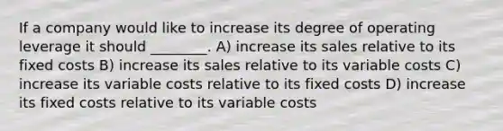 If a company would like to increase its degree of operating leverage it should ________. A) increase its sales relative to its fixed costs B) increase its sales relative to its variable costs C) increase its variable costs relative to its fixed costs D) increase its fixed costs relative to its variable costs