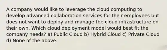 A company would like to leverage the cloud computing to develop advanced collaboration services for their employees but does not want to deploy and manage the cloud infrastructure on their own. Which cloud deployment model would best fit the company needs? a) Public Cloud b) Hybrid Cloud c) Private Cloud d) None of the above.