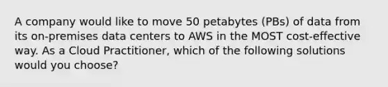 A company would like to move 50 petabytes (PBs) of data from its on-premises data centers to AWS in the MOST cost-effective way. As a Cloud Practitioner, which of the following solutions would you choose?