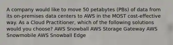 A company would like to move 50 petabytes (PBs) of data from its on-premises data centers to AWS in the MOST cost-effective way. As a Cloud Practitioner, which of the following solutions would you choose? AWS Snowball AWS Storage Gateway AWS Snowmobile AWS Snowball Edge