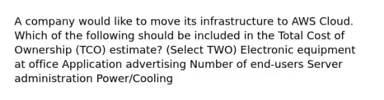 A company would like to move its infrastructure to AWS Cloud. Which of the following should be included in the Total Cost of Ownership (TCO) estimate? (Select TWO) Electronic equipment at office Application advertising Number of end-users Server administration Power/Cooling