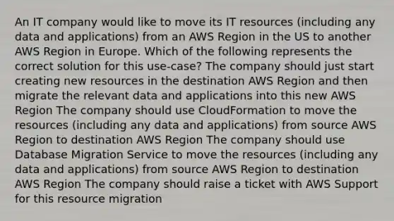 An IT company would like to move its IT resources (including any data and applications) from an AWS Region in the US to another AWS Region in Europe. Which of the following represents the correct solution for this use-case? The company should just start creating new resources in the destination AWS Region and then migrate the relevant data and applications into this new AWS Region The company should use CloudFormation to move the resources (including any data and applications) from source AWS Region to destination AWS Region The company should use Database Migration Service to move the resources (including any data and applications) from source AWS Region to destination AWS Region The company should raise a ticket with AWS Support for this resource migration