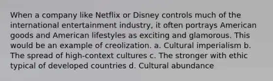 When a company like Netflix or Disney controls much of the international entertainment industry, it often portrays American goods and American lifestyles as exciting and glamorous. This would be an example of creolization. a. Cultural imperialism b. The spread of high-context cultures c. The stronger with ethic typical of developed countries d. Cultural abundance