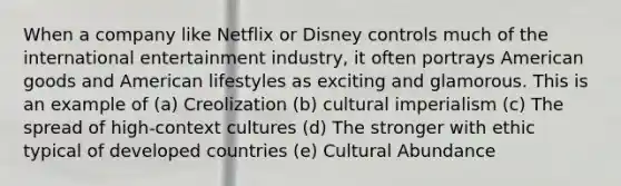 When a company like Netflix or Disney controls much of the international entertainment industry, it often portrays American goods and American lifestyles as exciting and glamorous. This is an example of (a) Creolization (b) cultural imperialism (c) The spread of high-context cultures (d) The stronger with ethic typical of developed countries (e) Cultural Abundance