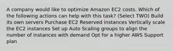 A company would like to optimize Amazon EC2 costs. Which of the following actions can help with this task? (Select TWO) Build its own servers Purchase EC2 Reserved instances Vertically scale the EC2 instances Set up Auto Scaling groups to align the number of instances with demand Opt for a higher AWS Support plan