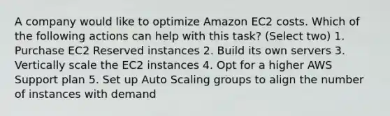 A company would like to optimize Amazon EC2 costs. Which of the following actions can help with this task? (Select two) 1. Purchase EC2 Reserved instances 2. Build its own servers 3. Vertically scale the EC2 instances 4. Opt for a higher AWS Support plan 5. Set up Auto Scaling groups to align the number of instances with demand