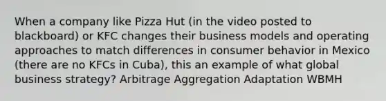 When a company like Pizza Hut (in the video posted to blackboard) or KFC changes their business models and operating approaches to match differences in consumer behavior in Mexico (there are no KFCs in Cuba), this an example of what global business strategy? Arbitrage Aggregation Adaptation WBMH