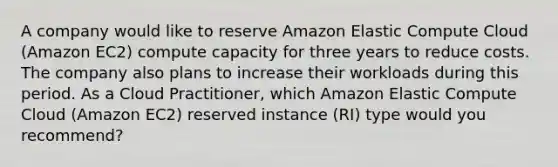 A company would like to reserve Amazon Elastic Compute Cloud (Amazon EC2) compute capacity for three years to reduce costs. The company also plans to increase their workloads during this period. As a Cloud Practitioner, which Amazon Elastic Compute Cloud (Amazon EC2) reserved instance (RI) type would you recommend?