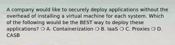 A company would like to securely deploy applications without the overhead of installing a virtual machine for each system. Which of the following would be the BEST way to deploy these applications? ❍ A. Containerization ❍ B. IaaS ❍ C. Proxies ❍ D. CASB