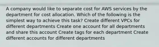 A company would like to separate cost for AWS services by the department for cost allocation. Which of the following is the simplest way to achieve this task? Create different VPCs for different departments Create one account for all departments and share this account Create tags for each department Create different accounts for different departments