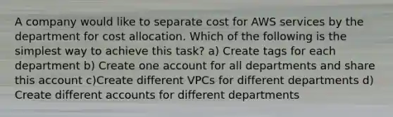 A company would like to separate cost for AWS services by the department for cost allocation. Which of the following is the simplest way to achieve this task? a) Create tags for each department b) Create one account for all departments and share this account c)Create different VPCs for different departments d) Create different accounts for different departments