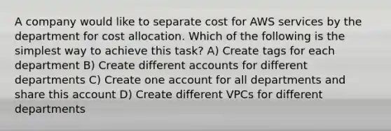 A company would like to separate cost for AWS services by the department for cost allocation. Which of the following is the simplest way to achieve this task? A) Create tags for each department B) Create different accounts for different departments C) Create one account for all departments and share this account D) Create different VPCs for different departments