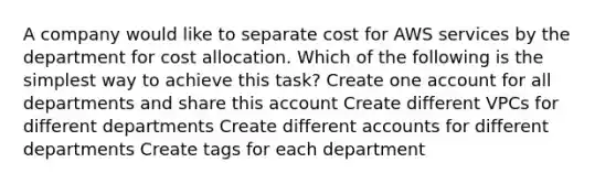 A company would like to separate cost for AWS services by the department for cost allocation. Which of the following is the simplest way to achieve this task? Create one account for all departments and share this account Create different VPCs for different departments Create different accounts for different departments Create tags for each department