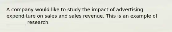 A company would like to study the impact of advertising expenditure on sales and sales revenue. This is an example of ________ research.