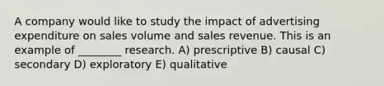 A company would like to study the impact of advertising expenditure on sales volume and sales revenue. This is an example of ________ research. A) prescriptive B) causal C) secondary D) exploratory E) qualitative