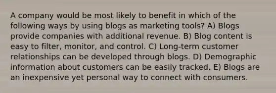 A company would be most likely to benefit in which of the following ways by using blogs as marketing tools? A) Blogs provide companies with additional revenue. B) Blog content is easy to filter, monitor, and control. C) Long-term customer relationships can be developed through blogs. D) Demographic information about customers can be easily tracked. E) Blogs are an inexpensive yet personal way to connect with consumers.